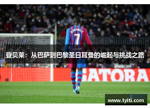 登贝莱：从巴萨到巴黎圣日耳曼的崛起与挑战之路