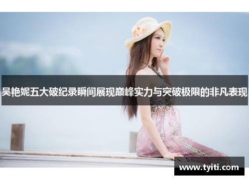 吴艳妮五大破纪录瞬间展现巅峰实力与突破极限的非凡表现