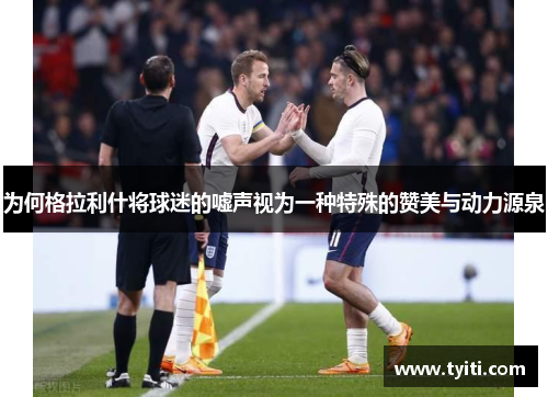 为何格拉利什将球迷的嘘声视为一种特殊的赞美与动力源泉
