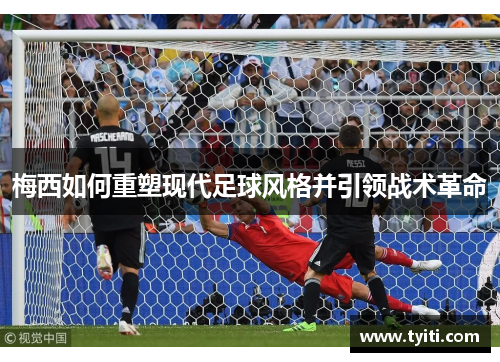 梅西如何重塑现代足球风格并引领战术革命 梅西如何重塑现代足球风格并引领战术革命