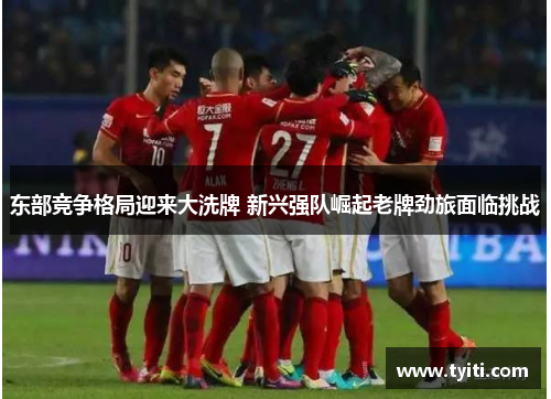 东部竞争格局迎来大洗牌 新兴强队崛起老牌劲旅面临挑战 东部竞争格局迎来大洗牌 新兴强队崛起老牌劲旅面临挑战