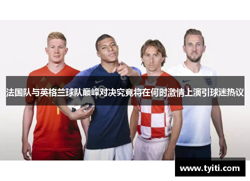 法国队与英格兰球队巅峰对决究竟将在何时激情上演引球迷热议
