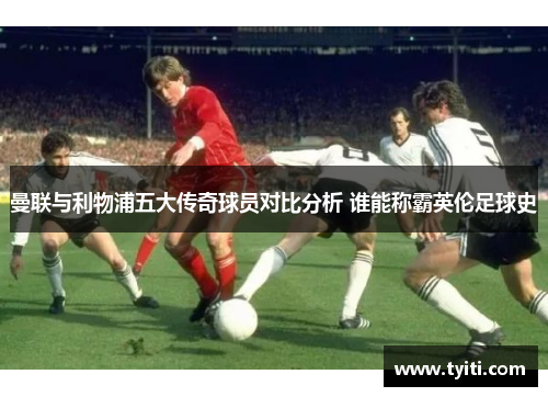 曼联与利物浦五大传奇球员对比分析 谁能称霸英伦足球史 曼联与利物浦五大传奇球员对比分析 谁能称霸英伦足球史
