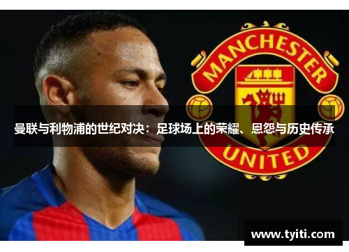 曼联与利物浦的世纪对决:足球场上的荣耀、恩怨与历史传承 曼联与利物浦的世纪对决:足球场上的荣耀、恩怨与历史传承