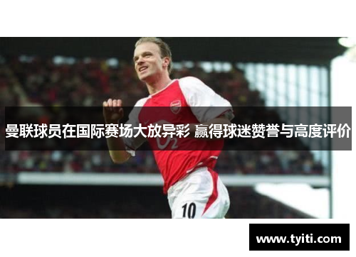 曼联球员在国际赛场大放异彩 赢得球迷赞誉与高度评价 曼联球员在国际赛场大放异彩 赢得球迷赞誉与高度评价