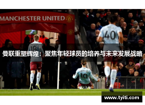 曼联重塑辉煌:聚焦年轻球员的培养与未来发展战略 曼联重塑辉煌:聚焦年轻球员的培养与未来发展战略