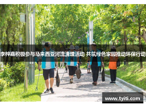 李梓嘉积极参与马来西亚河流清理活动 共筑绿色家园推动环保行动 李梓嘉积极参与马来西亚河流清理活动 共筑绿色家园推动环保行动